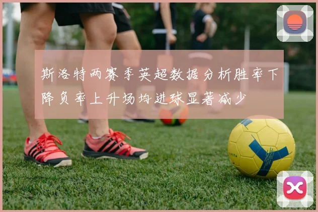 斯洛特两赛季英超数据分析胜率下降负率上升场均进球显著减少