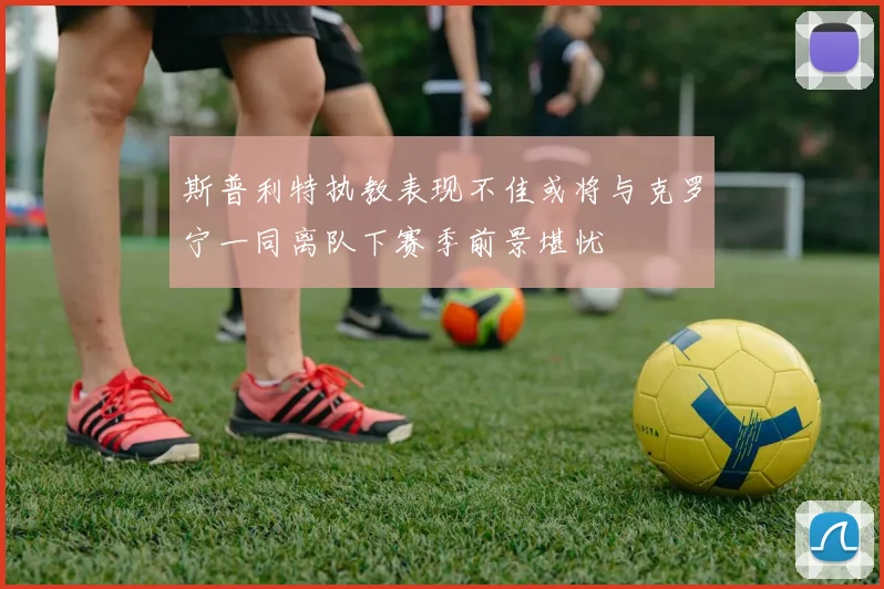 斯普利特执教表现不佳或将与克罗宁一同离队下赛季前景堪忧