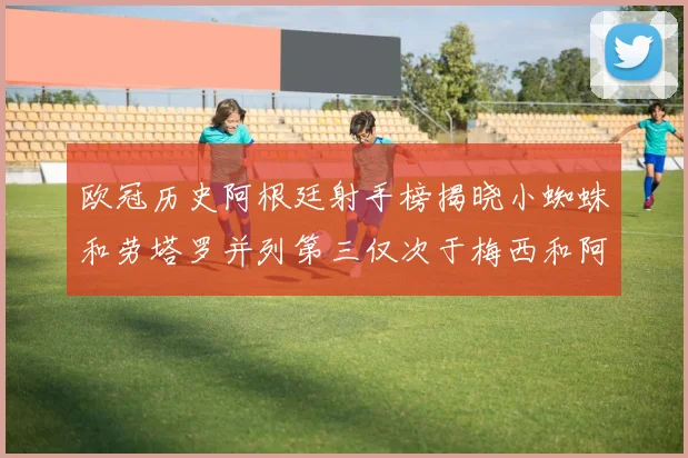 欧冠历史阿根廷射手榜揭晓小蜘蛛和劳塔罗并列第三仅次于梅西和阿圭罗