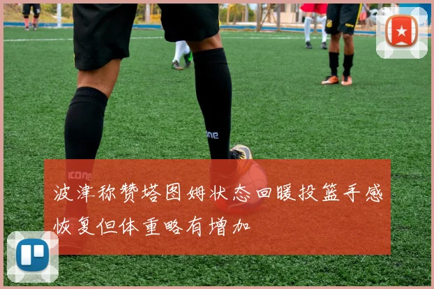 波津称赞塔图姆状态回暖投篮手感恢复但体重略有增加