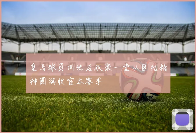 皇马球员训练后欢聚一堂以团结精神圆满收官本赛季