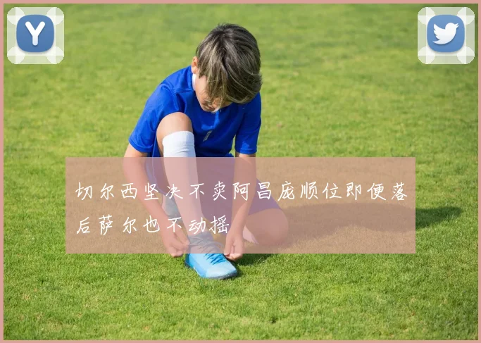 切尔西坚决不卖阿昌庞顺位即便落后萨尔也不动摇