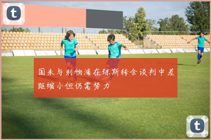 国米与利物浦在琼斯转会谈判中差距缩小但仍需努力