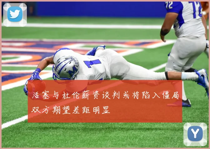 活塞与杜伦薪资谈判或将陷入僵局双方期望差距明显