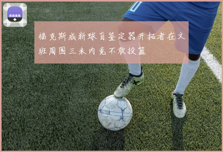 福克斯成新球盲鉴定器开拓者在文班周围三米内竟不敢投篮