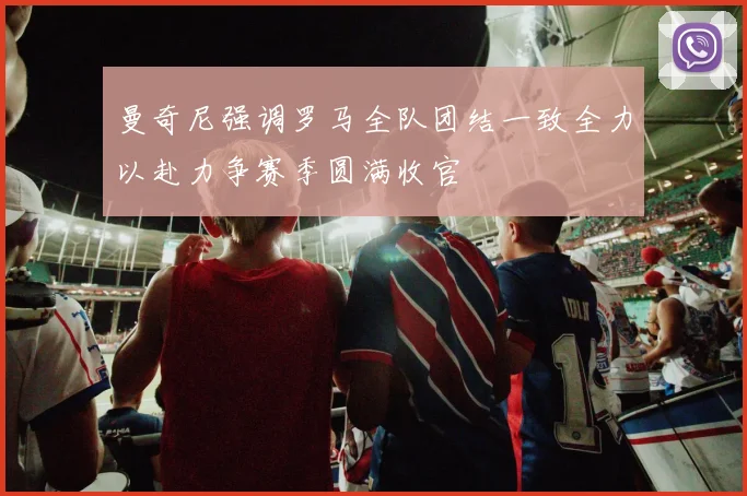 曼奇尼强调罗马全队团结一致全力以赴力争赛季圆满收官