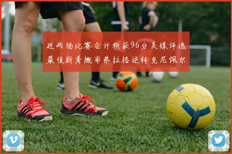 近两场比赛合计斩获96分美媒评选最佳新秀概率弗拉格逆转克尼佩尔