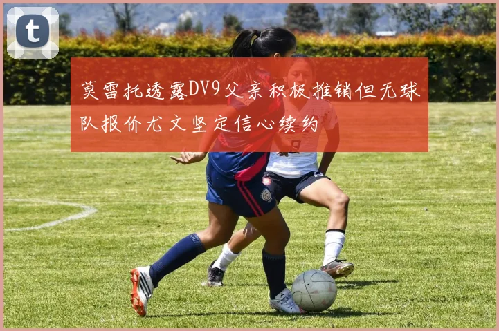 莫雷托透露DV9父亲积极推销但无球队报价尤文坚定信心续约