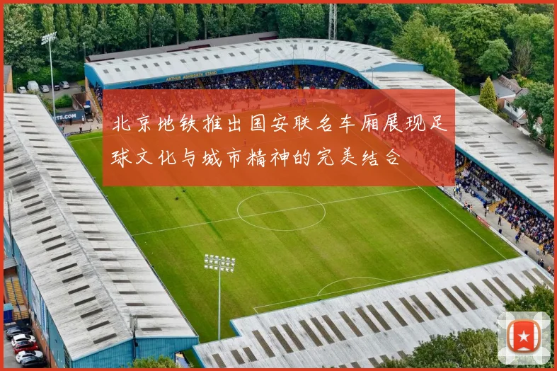 北京地铁推出国安联名车厢展现足球文化与城市精神的完美结合