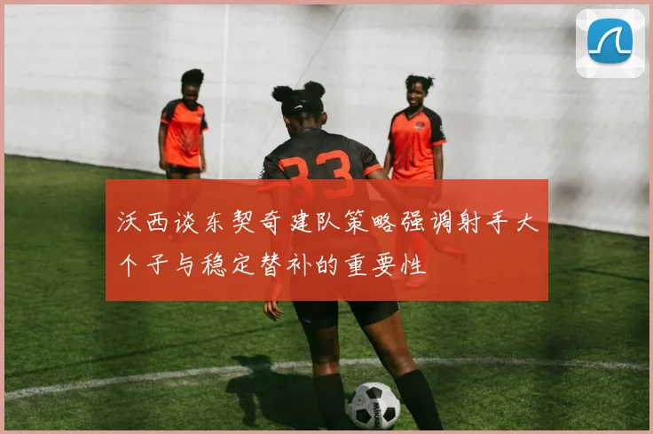 沃西谈东契奇建队策略强调射手大个子与稳定替补的重要性