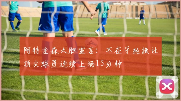 阿特金森大胆宣言：不在乎轮换让顶尖球员连续上场15分钟